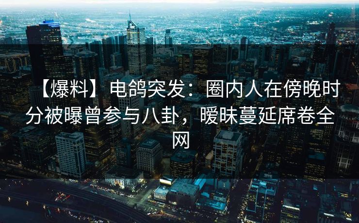 【爆料】电鸽突发：圈内人在傍晚时分被曝曾参与八卦，暧昧蔓延席卷全网