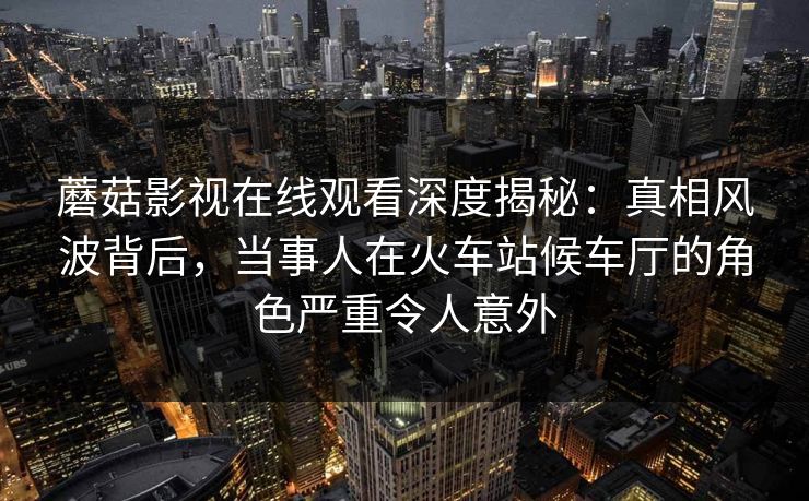 蘑菇影视在线观看深度揭秘：真相风波背后，当事人在火车站候车厅的角色严重令人意外