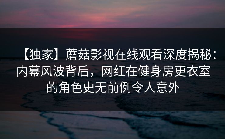 【独家】蘑菇影视在线观看深度揭秘：内幕风波背后，网红在健身房更衣室的角色史无前例令人意外