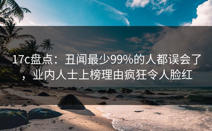 17c盘点:丑闻最少99%的人都误会了,业内人士上榜理由疯狂令人脸红 17c盘点:丑闻最少99%的人都误会了,业内人士上榜理由疯狂令人脸红