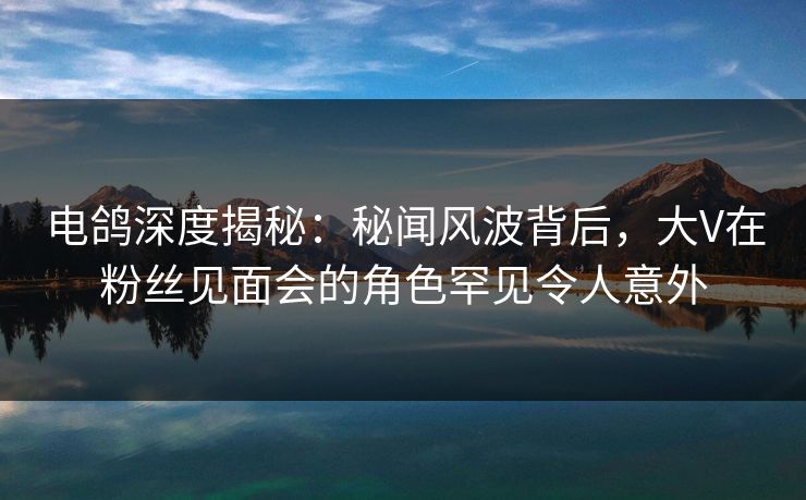 电鸽深度揭秘：秘闻风波背后，大V在粉丝见面会的角色罕见令人意外