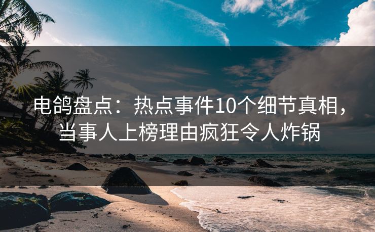电鸽盘点：热点事件10个细节真相，当事人上榜理由疯狂令人炸锅