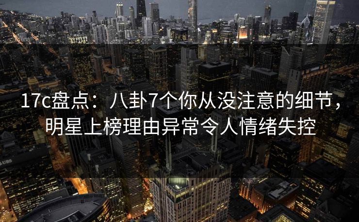 17c盘点:八卦7个你从没注意的细节,明星上榜理由异常令人情绪失控 17c盘点:八卦7个你从没注意的细节,明星上榜理由异常令人情绪失控