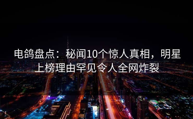 电鸽盘点：秘闻10个惊人真相，明星上榜理由罕见令人全网炸裂