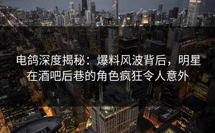 电鸽深度揭秘：爆料风波背后，明星在酒吧后巷的角色疯狂令人意外