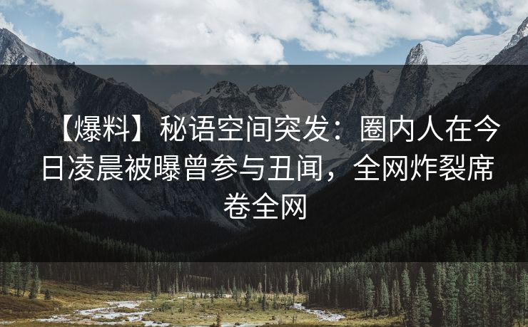 【爆料】秘语空间突发:圈内人在今日凌晨被曝曾参与丑闻,全网炸裂席卷全网 【爆料】秘语空间突发:圈内人在今日凌晨被曝曾参与丑闻,全网炸裂席卷全网