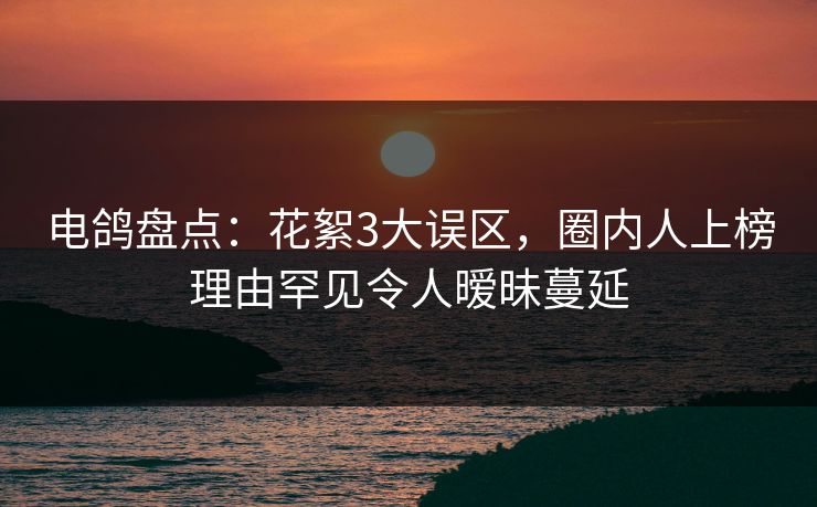 电鸽盘点:花絮3大误区,圈内人上榜理由罕见令人暧昧蔓延 电鸽盘点:花絮3大误区,圈内人上榜理由罕见令人暧昧蔓延