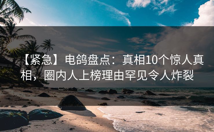 【紧急】电鸽盘点：真相10个惊人真相，圈内人上榜理由罕见令人炸裂