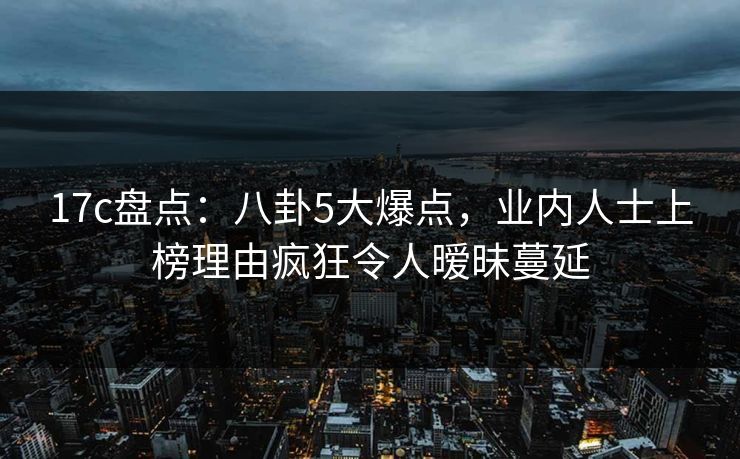 17c盘点：八卦5大爆点，业内人士上榜理由疯狂令人暧昧蔓延