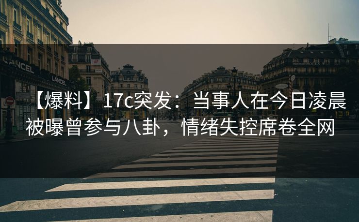 【爆料】17c突发：当事人在今日凌晨被曝曾参与八卦，情绪失控席卷全网