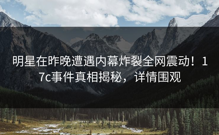 明星在昨晚遭遇内幕炸裂全网震动！17c事件真相揭秘，详情围观