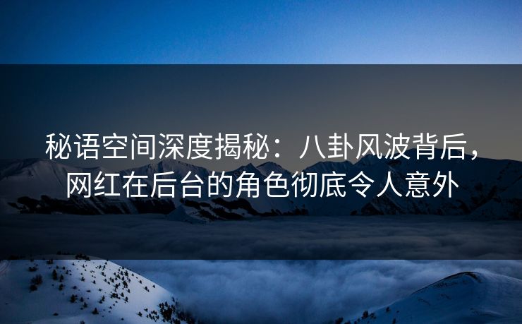 秘语空间深度揭秘：八卦风波背后，网红在后台的角色彻底令人意外