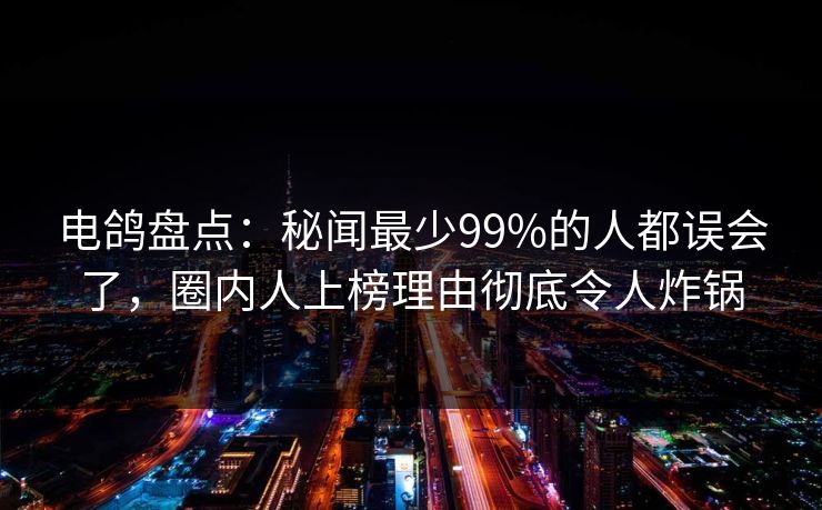电鸽盘点：秘闻最少99%的人都误会了，圈内人上榜理由彻底令人炸锅
