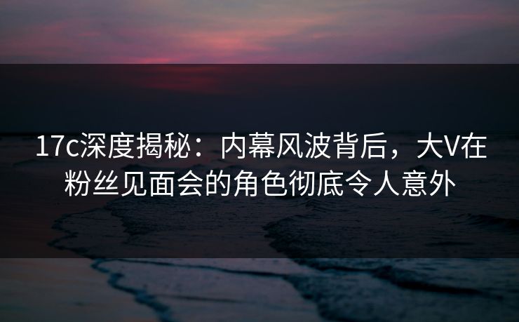 17c深度揭秘:内幕风波背后,大V在粉丝见面会的角色彻底令人意外