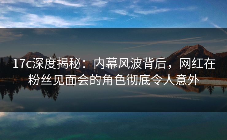 17c深度揭秘：内幕风波背后，网红在粉丝见面会的角色彻底令人意外