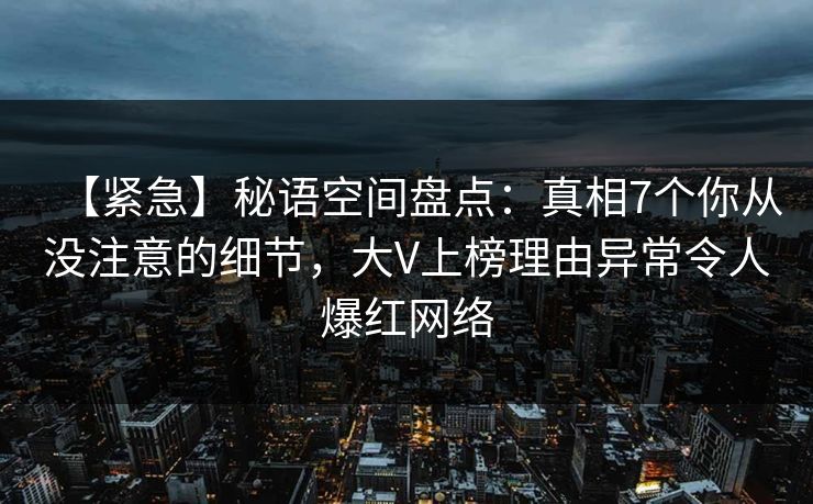 【紧急】秘语空间盘点：真相7个你从没注意的细节，大V上榜理由异常令人爆红网络