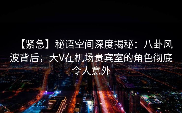 【紧急】秘语空间深度揭秘：八卦风波背后，大V在机场贵宾室的角色彻底令人意外