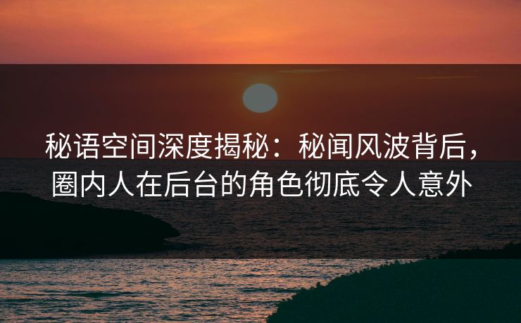 秘语空间深度揭秘:秘闻风波背后,圈内人在后台的角色彻底令人意外