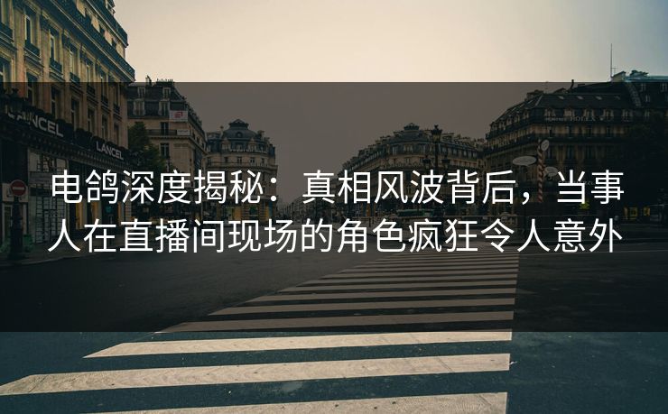 电鸽深度揭秘：真相风波背后，当事人在直播间现场的角色疯狂令人意外