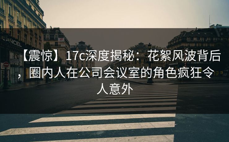 【震惊】17c深度揭秘:花絮风波背后,圈内人在公司会议室的角色疯狂令人意外