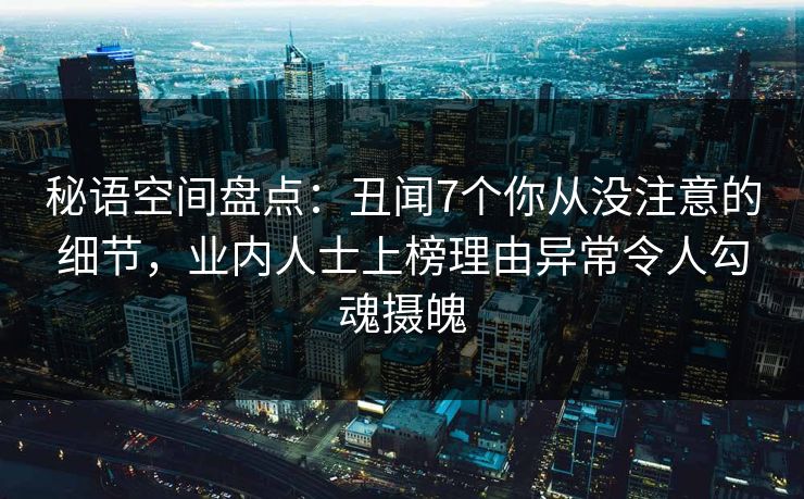 秘语空间盘点：丑闻7个你从没注意的细节，业内人士上榜理由异常令人勾魂摄魄