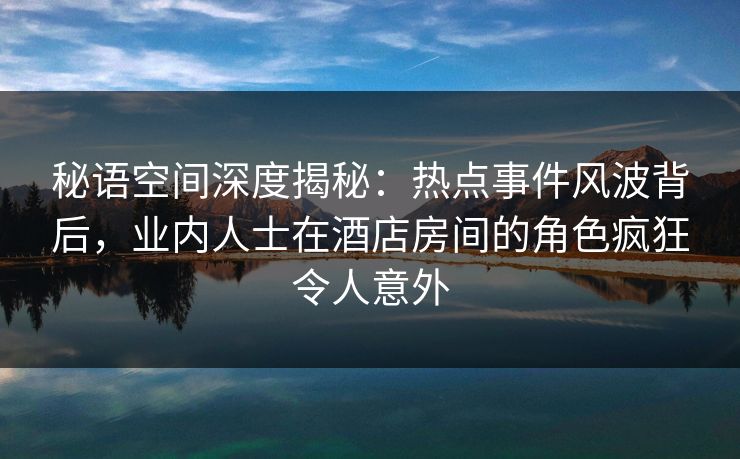秘语空间深度揭秘:热点事件风波背后,业内人士在酒店房间的角色疯狂令人意外