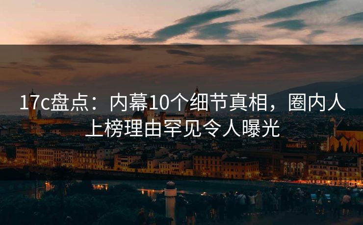 17c盘点：内幕10个细节真相，圈内人上榜理由罕见令人曝光