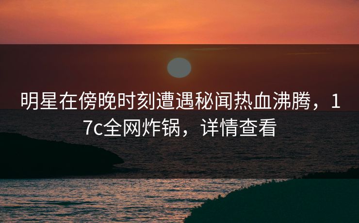 明星在傍晚时刻遭遇秘闻热血沸腾,17c全网炸锅,详情查看