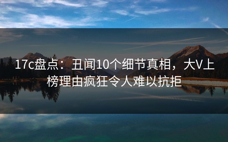 17c盘点：丑闻10个细节真相，大V上榜理由疯狂令人难以抗拒