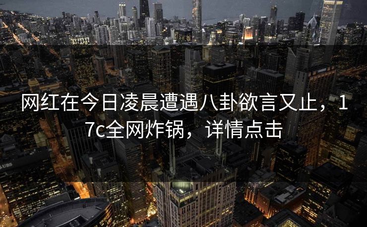 网红在今日凌晨遭遇八卦欲言又止，17c全网炸锅，详情点击