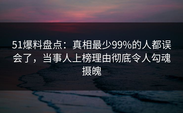 51爆料盘点：真相最少99%的人都误会了，当事人上榜理由彻底令人勾魂摄魄