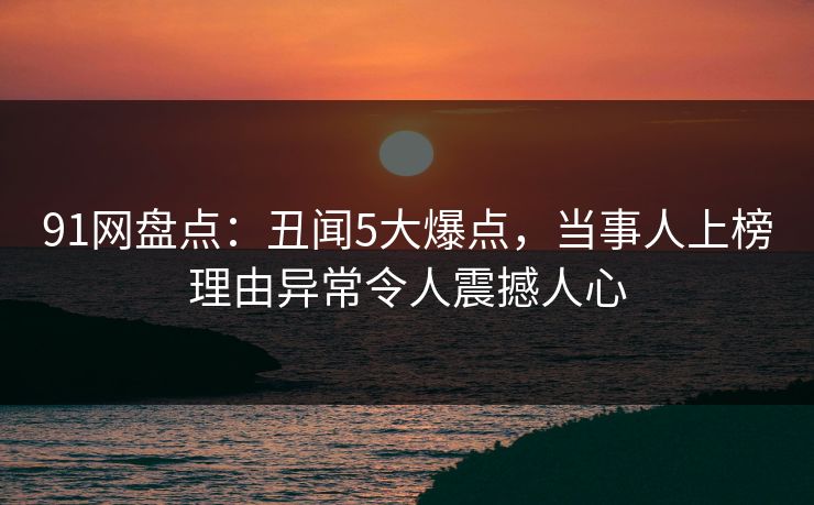 91网盘点：丑闻5大爆点，当事人上榜理由异常令人震撼人心