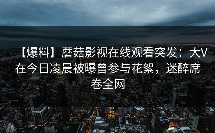 【爆料】蘑菇影视在线观看突发：大V在今日凌晨被曝曾参与花絮，迷醉席卷全网