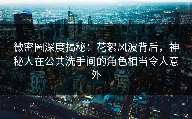 微密圈深度揭秘：花絮风波背后，神秘人在公共洗手间的角色相当令人意外