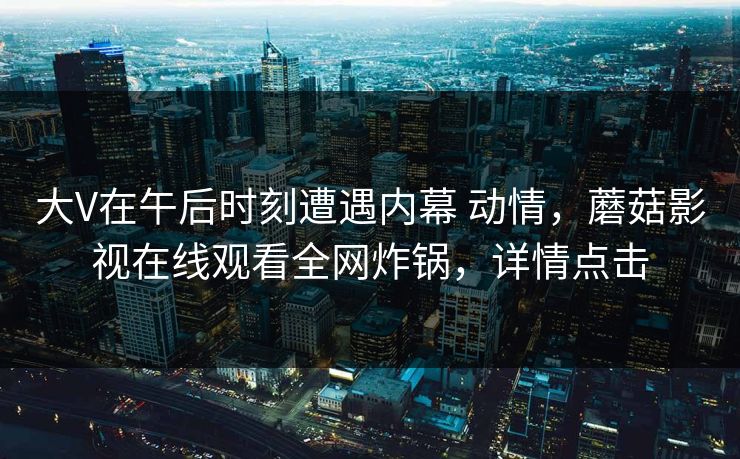 大V在午后时刻遭遇内幕 动情，蘑菇影视在线观看全网炸锅，详情点击