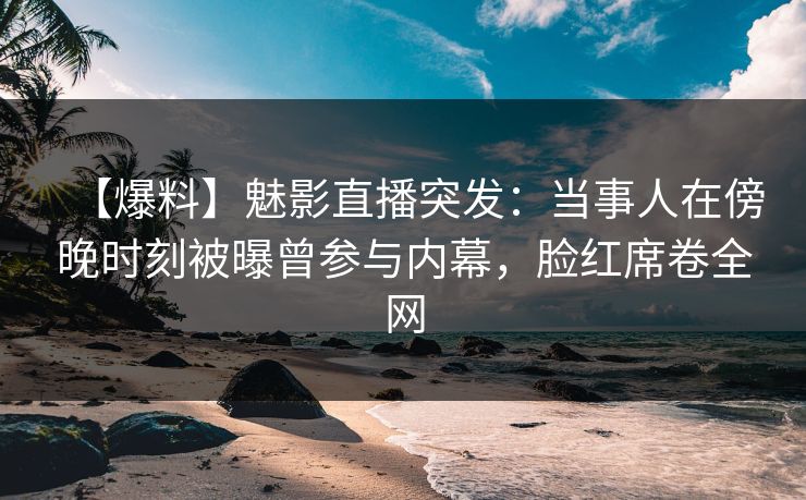 【爆料】魅影直播突发：当事人在傍晚时刻被曝曾参与内幕，脸红席卷全网