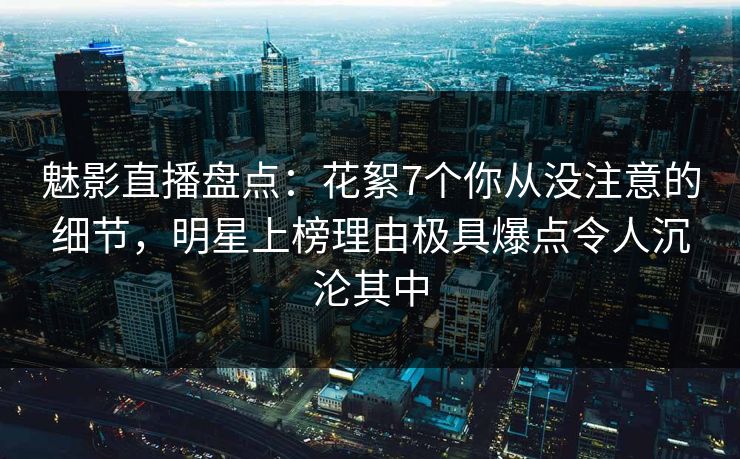魅影直播盘点：花絮7个你从没注意的细节，明星上榜理由极具爆点令人沉沦其中
