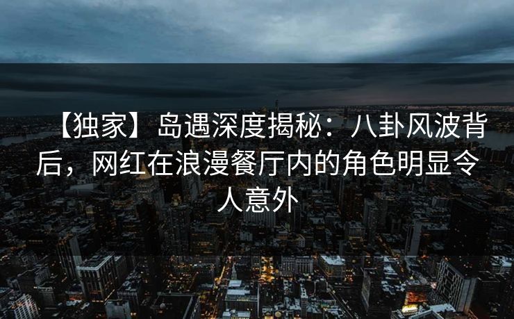 【独家】岛遇深度揭秘：八卦风波背后，网红在浪漫餐厅内的角色明显令人意外