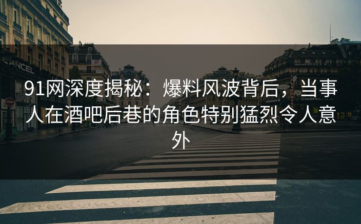 91网深度揭秘：爆料风波背后，当事人在酒吧后巷的角色特别猛烈令人意外
