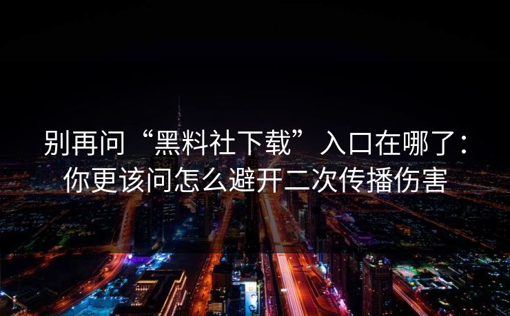 别再问“黑料社下载”入口在哪了:你更该问怎么避开二次传播伤害
