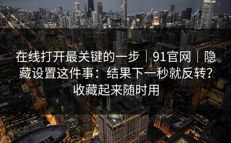 在线打开最关键的一步|91官网|隐藏设置这件事:结果下一秒就反转?收藏起来随时用