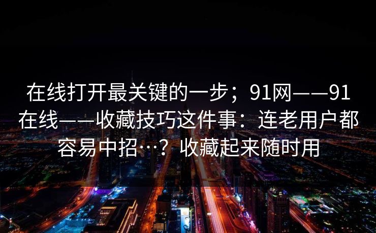 在线打开最关键的一步;91网——91在线——收藏技巧这件事:连老用户都容易中招…?收藏起来随时用