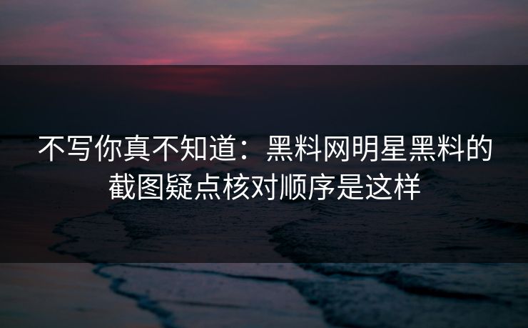 不写你真不知道：黑料网明星黑料的截图疑点核对顺序是这样