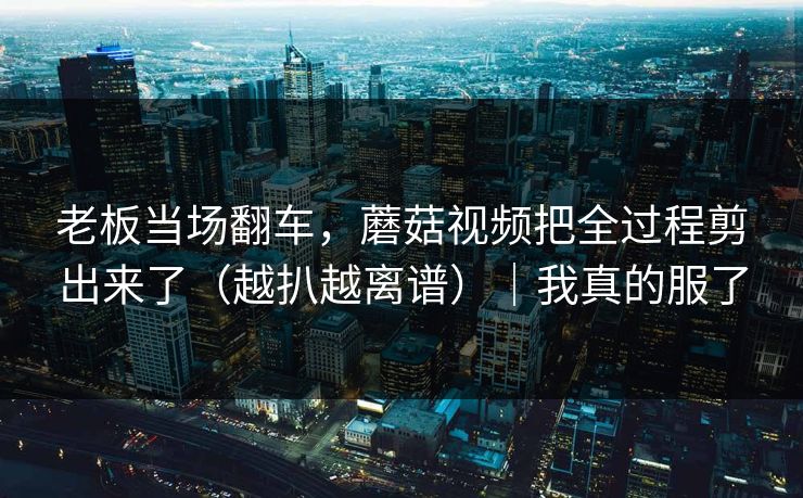 老板当场翻车，蘑菇视频把全过程剪出来了（越扒越离谱）｜我真的服了
