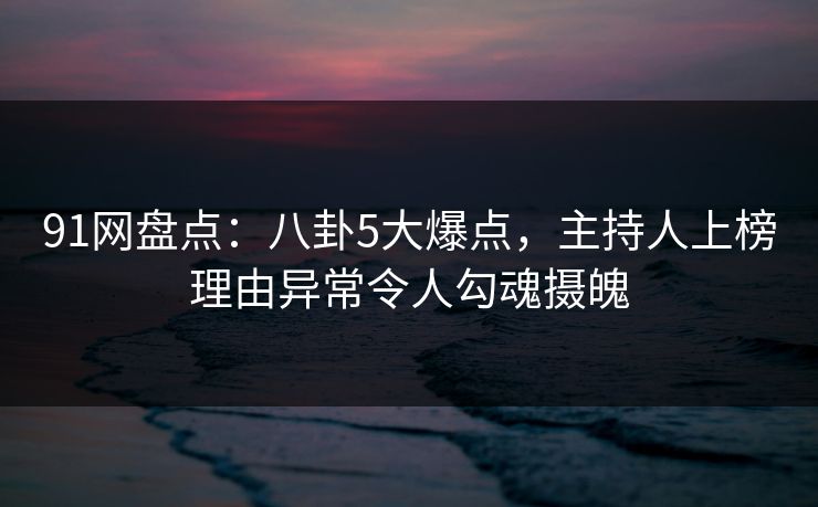 91网盘点：八卦5大爆点，主持人上榜理由异常令人勾魂摄魄