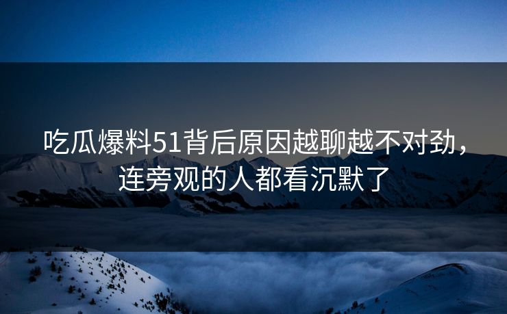 吃瓜爆料51背后原因越聊越不对劲，连旁观的人都看沉默了