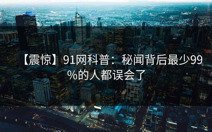 【震惊】91网科普：秘闻背后最少99%的人都误会了